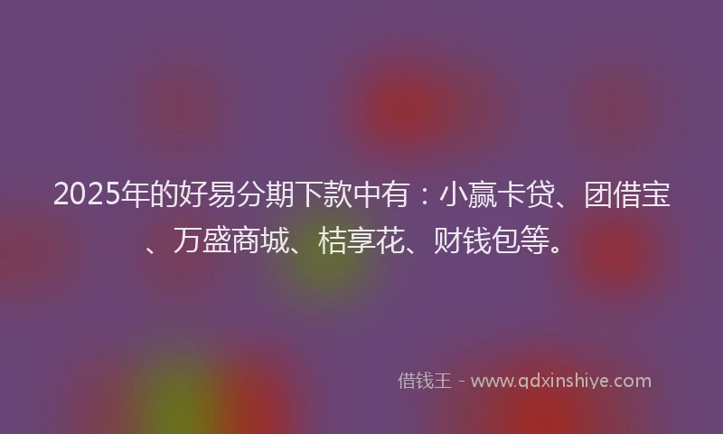 2025年的好易分期下款中有：小赢卡贷、团借宝、万盛商城、桔享花、财钱包等。