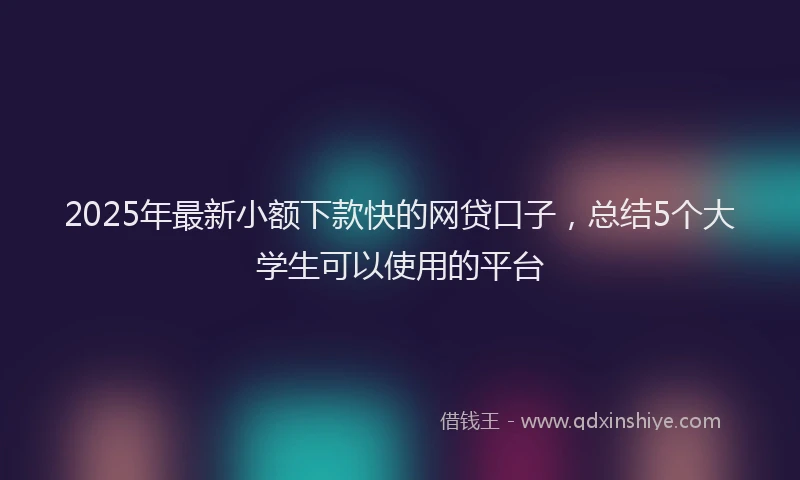 2025年最新小额下款快的网贷口子，总结5个大学生可以使用的平台