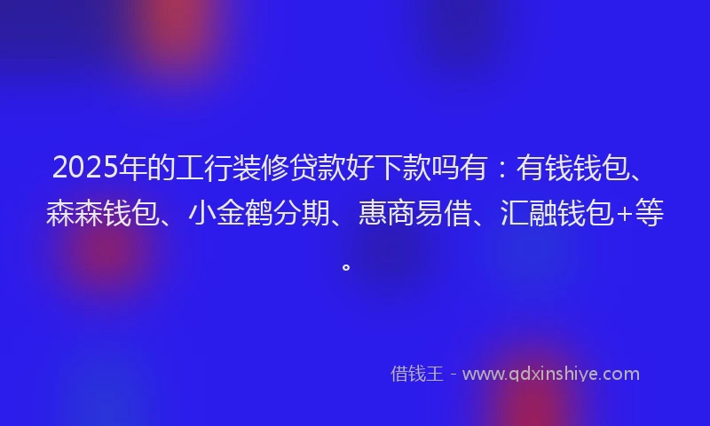 2025年的工行装修贷款好下款吗有：有钱钱包、森森钱包、小金鹤分期、惠商易借、汇融钱包+等。