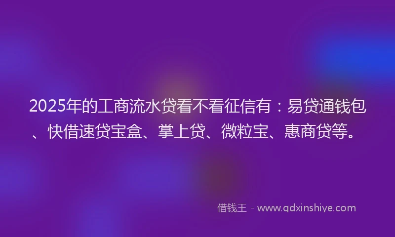 2025年的工商流水贷看不看征信有：易贷通钱包、快借速贷宝盒、掌上贷、微粒宝、惠商贷等。