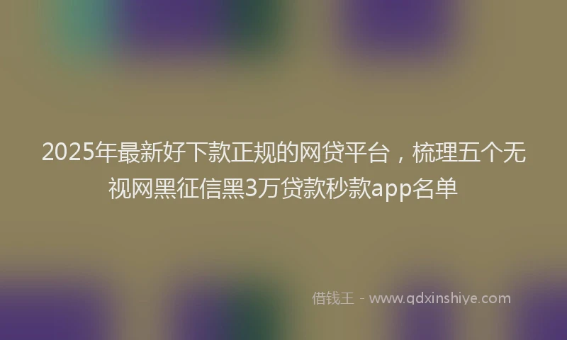 2025年最新好下款正规的网贷平台，梳理五个无视网黑征信黑3万贷款秒款app名单
