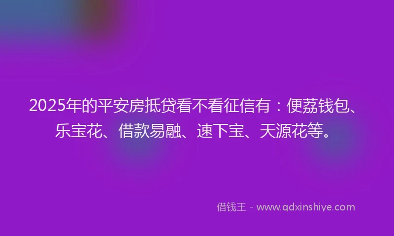 2025年的平安房抵贷看不看征信有：便荔钱包、乐宝花、借款易融、速下宝、天源花等。