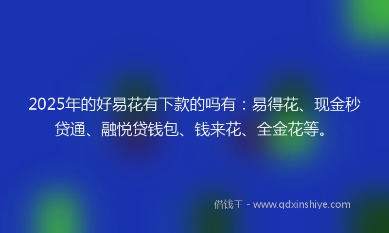 2025年的好易花有下款的吗有：易得花、现金秒贷通、融悦贷钱包、钱来花、全金花等。