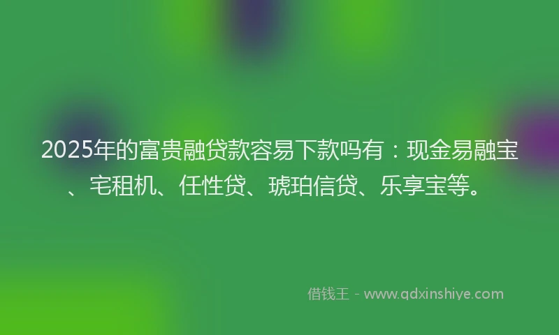 2025年的富贵融贷款容易下款吗有：现金易融宝、宅租机、任性贷、琥珀信贷、乐享宝等。
