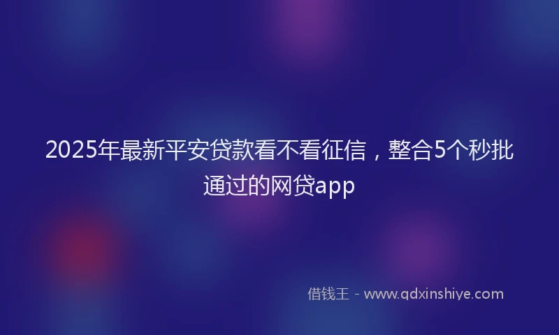 2025年最新平安贷款看不看征信，整合5个秒批通过的网贷app