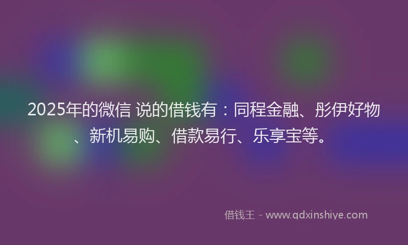 2025年的微信 说的借钱有：同程金融、彤伊好物、新机易购、借款易行、乐享宝等。