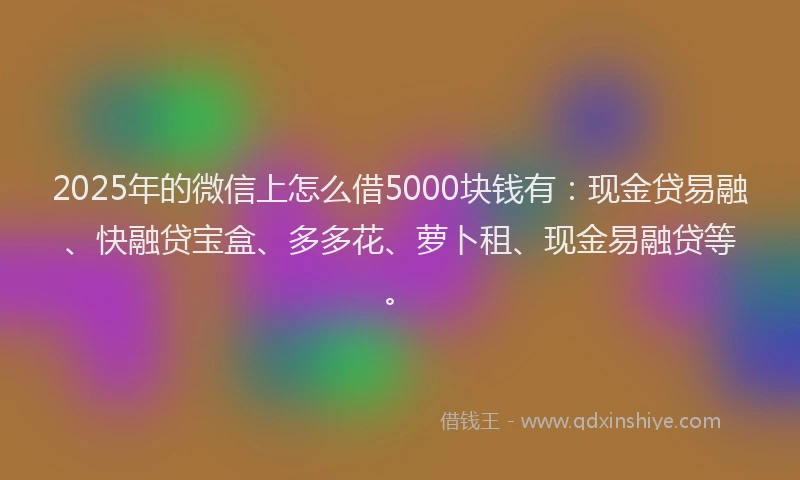 2025年的微信上怎么借5000块钱有：现金贷易融、快融贷宝盒、多多花、萝卜租、现金易融贷等。