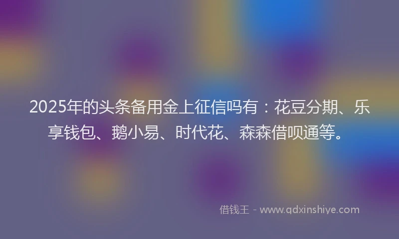 2025年的头条备用金上征信吗有：花豆分期、乐享钱包、鹅小易、时代花、森森借呗通等。