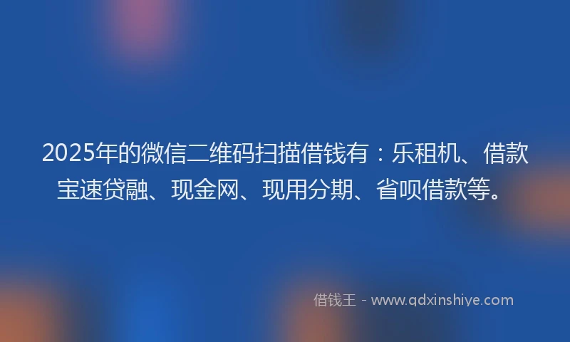 2025年的微信二维码扫描借钱有：乐租机、借款宝速贷融、现金网、现用分期、省呗借款等。