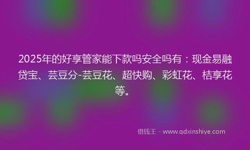 2025年的好享管家能下款吗安全吗有：现金易融贷宝、芸豆分-芸豆花、超快购、彩虹花、桔享花等。