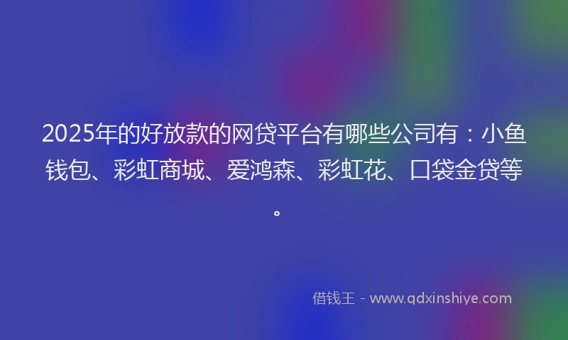 2025年的好放款的网贷平台有哪些公司有：小鱼钱包、彩虹商城、爱鸿森、彩虹花、口袋金贷等。