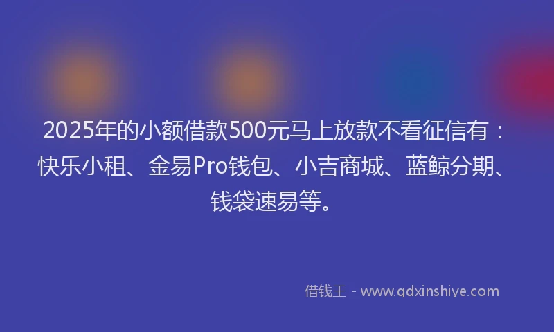 2025年的小额借款500元马上放款不看征信有：快乐小租、金易Pro钱包、小吉商城、蓝鲸分期、钱袋速易等。