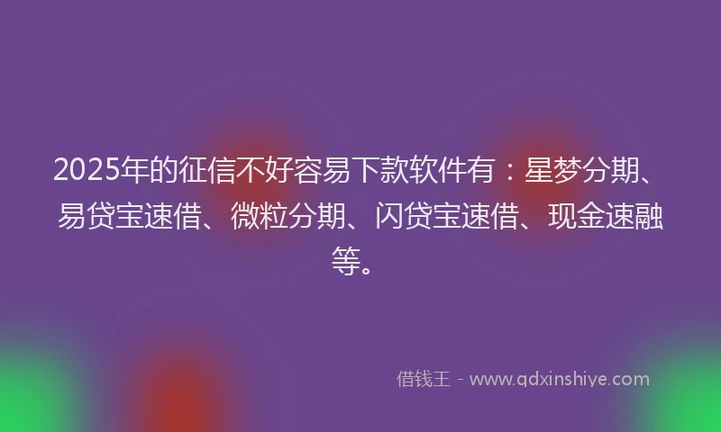 2025年的征信不好容易下款软件有：星梦分期、易贷宝速借、微粒分期、闪贷宝速借、现金速融等。