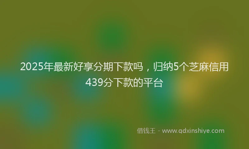 2025年最新好享分期下款吗，归纳5个芝麻信用439分下款的平台