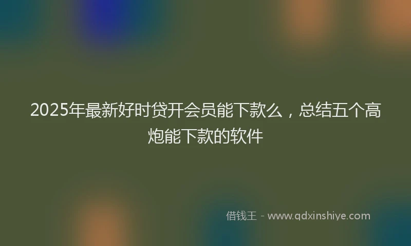 2025年最新好时贷开会员能下款么，总结五个高炮能下款的软件