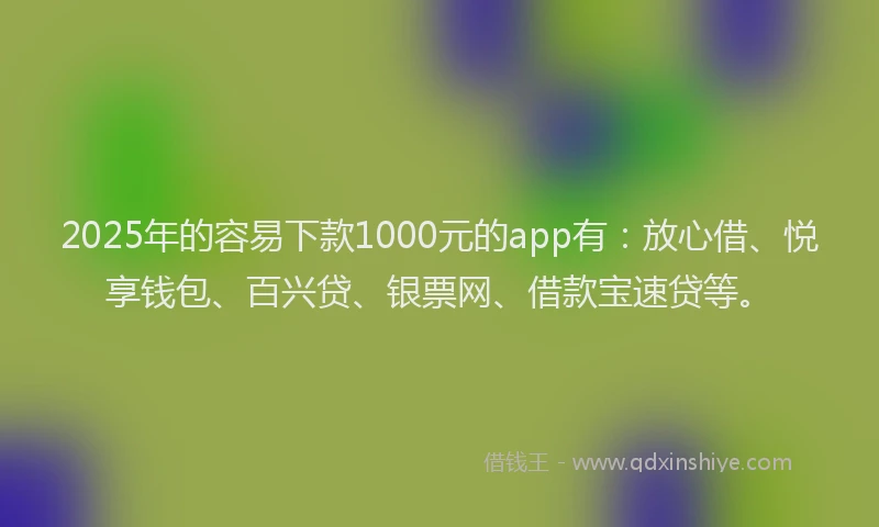 2025年的容易下款1000元的app有：放心借、悦享钱包、百兴贷、银票网、借款宝速贷等。