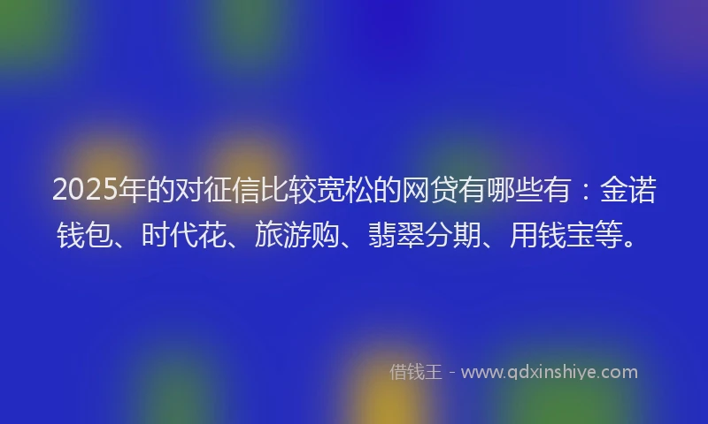 2025年的对征信比较宽松的网贷有哪些有：金诺钱包、时代花、旅游购、翡翠分期、用钱宝等。