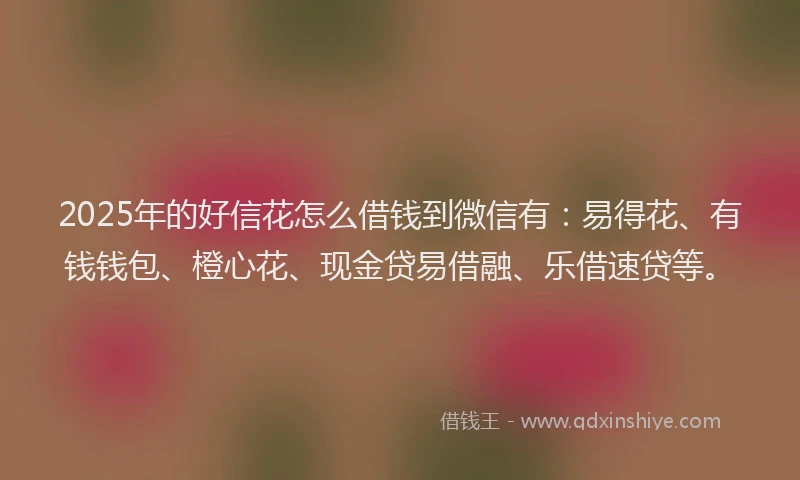 2025年的好信花怎么借钱到微信有：易得花、有钱钱包、橙心花、现金贷易借融、乐借速贷等。