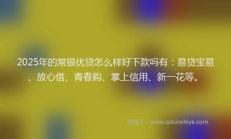 2025年的常银优贷怎么样好下款吗有：易贷宝易、放心借、青春购、掌上信用、新一花等。