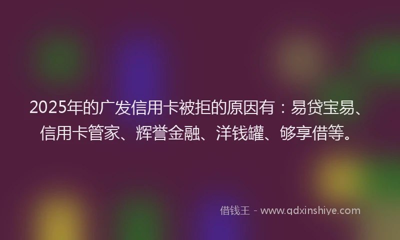 2025年的广发信用卡被拒的原因有：易贷宝易、信用卡管家、辉誉金融、洋钱罐、够享借等。