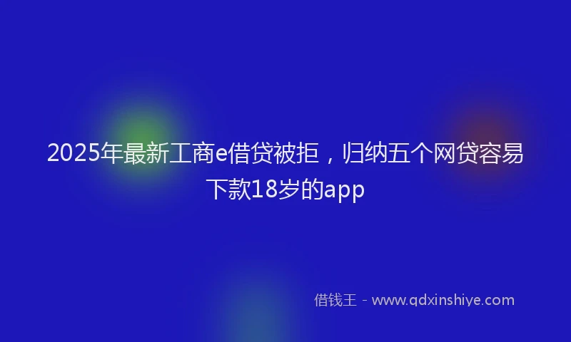 2025年最新工商e借贷被拒，归纳五个网贷容易下款18岁的app