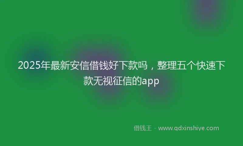 2025年最新安信借钱好下款吗，整理五个快速下款无视征信的app