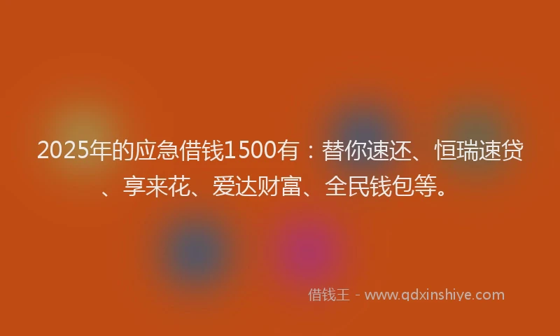 2025年的应急借钱1500有：替你速还、恒瑞速贷、享来花、爱达财富、全民钱包等。