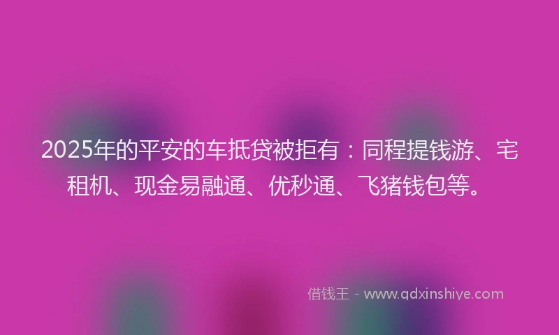 2025年的平安的车抵贷被拒有：同程提钱游、宅租机、现金易融通、优秒通、飞猪钱包等。