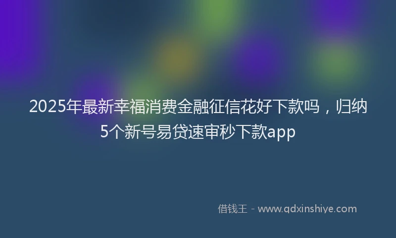 2025年最新幸福消费金融征信花好下款吗，归纳5个新号易贷速审秒下款app