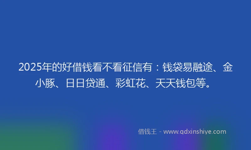 2025年的好借钱看不看征信有：钱袋易融途、金小豚、日日贷通、彩虹花、天天钱包等。