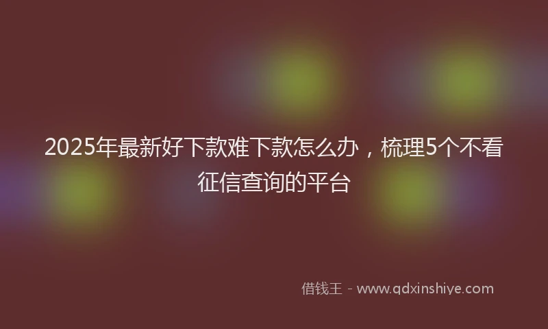 2025年最新好下款难下款怎么办，梳理5个不看征信查询的平台