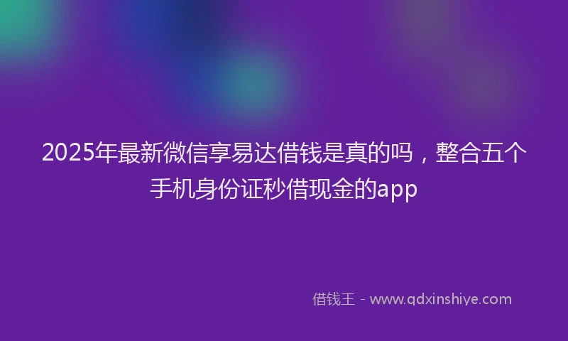 2025年最新微信享易达借钱是真的吗，整合五个手机身份证秒借现金的app