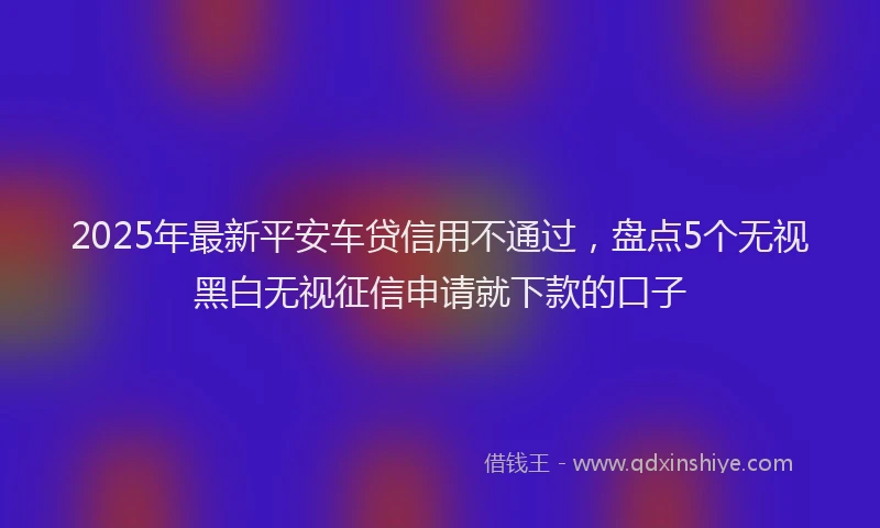 2025年最新平安车贷信用不通过，盘点5个无视黑白无视征信申请就下款的口子