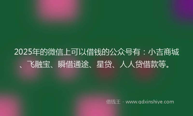 2025年的微信上可以借钱的公众号有：小吉商城、飞融宝、瞬借通途、星贷、人人贷借款等。