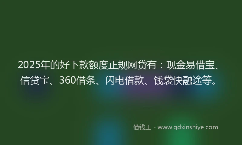 2025年的好下款额度正规网贷有：现金易借宝、信贷宝、360借条、闪电借款、钱袋快融途等。