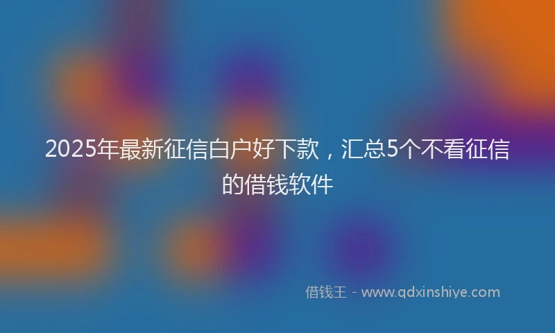 2025年最新征信白户好下款，汇总5个不看征信的借钱软件