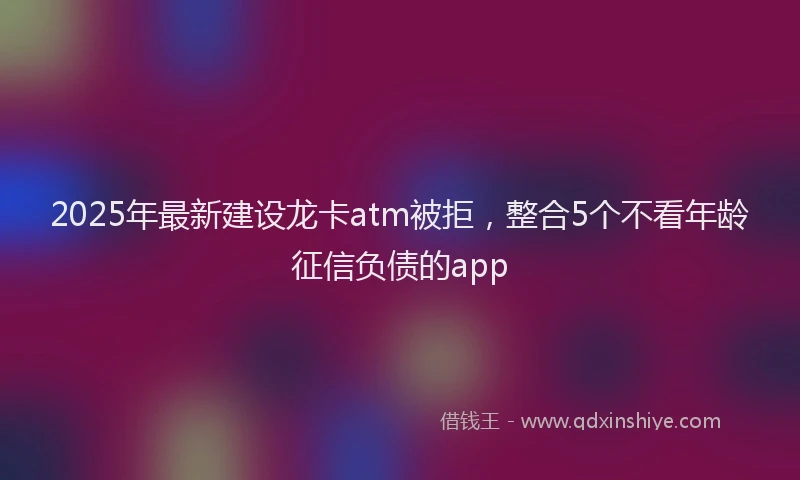 2025年最新建设龙卡atm被拒，整合5个不看年龄征信负债的app