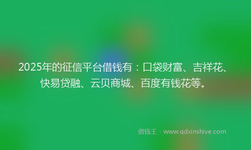 2025年的征信平台借钱有：口袋财富、吉祥花、快易贷融、云贝商城、百度有钱花等。