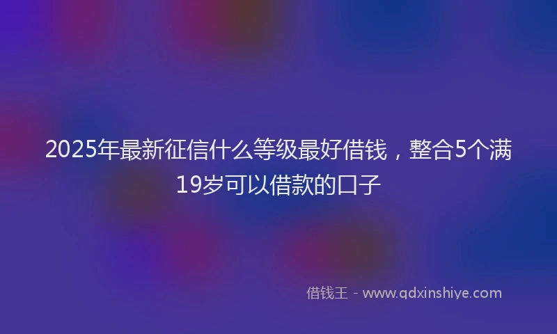 2025年最新征信什么等级最好借钱，整合5个满19岁可以借款的口子