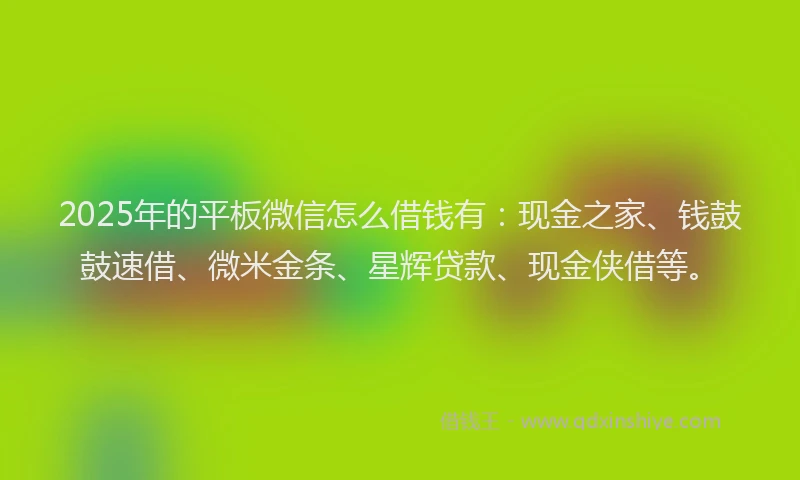 2025年的平板微信怎么借钱有：现金之家、钱鼓鼓速借、微米金条、星辉贷款、现金侠借等。