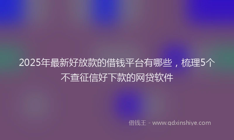 2025年最新好放款的借钱平台有哪些，梳理5个不查征信好下款的网贷软件
