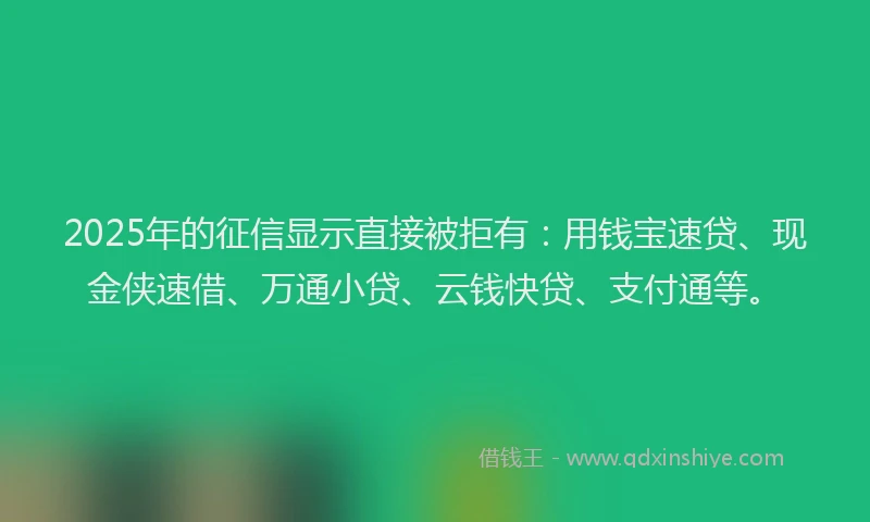 2025年的征信显示直接被拒有：用钱宝速贷、现金侠速借、万通小贷、云钱快贷、支付通等。