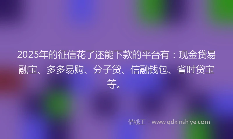 2025年的征信花了还能下款的平台有：现金贷易融宝、多多易购、分子贷、信融钱包、省时贷宝等。