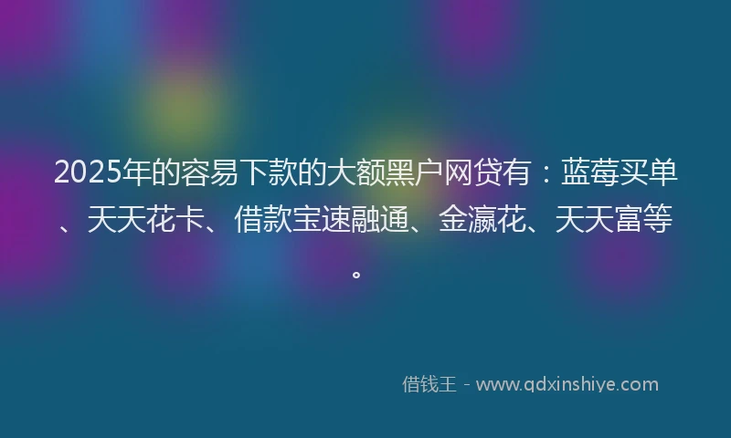 2025年的容易下款的大额黑户网贷有：蓝莓买单、天天花卡、借款宝速融通、金瀛花、天天富等。