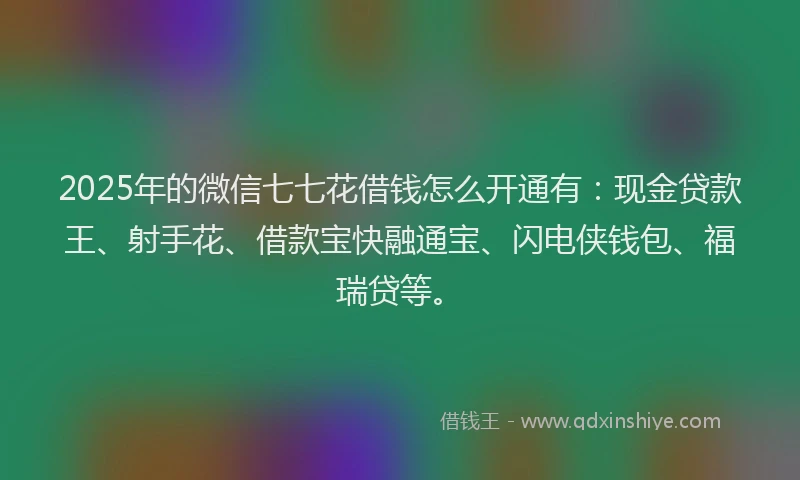 2025年的微信七七花借钱怎么开通有：现金贷款王、射手花、借款宝快融通宝、闪电侠钱包、福瑞贷等。