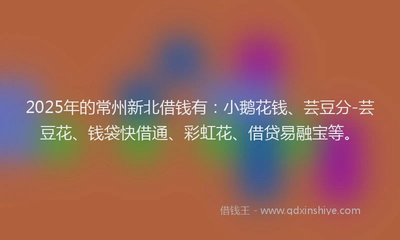 2025年的常州新北借钱有：小鹅花钱、芸豆分-芸豆花、钱袋快借通、彩虹花、借贷易融宝等。