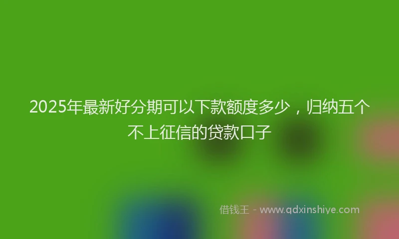 2025年最新好分期可以下款额度多少，归纳五个不上征信的贷款口子