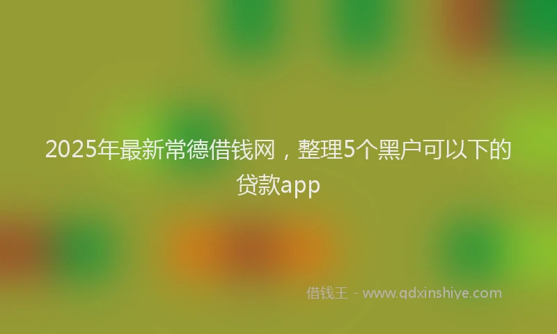 2025年最新常德借钱网，整理5个黑户可以下的贷款app