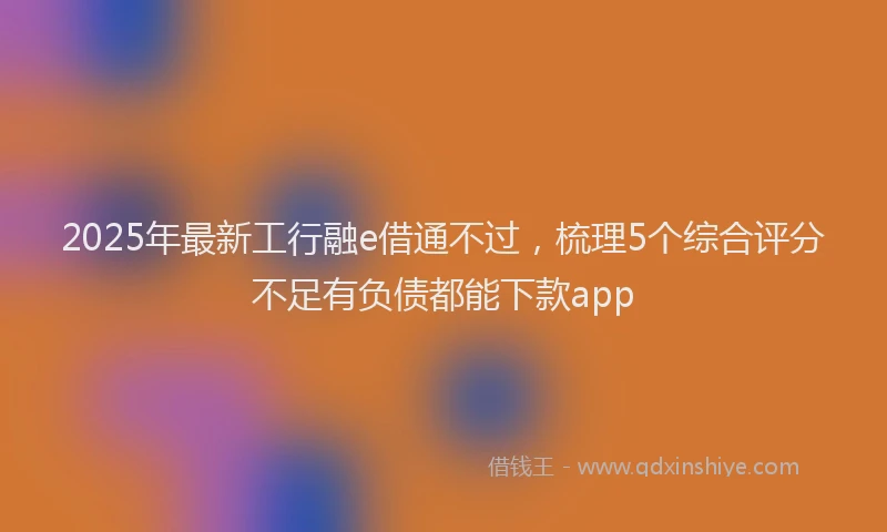 2025年最新工行融e借通不过，梳理5个综合评分不足有负债都能下款app