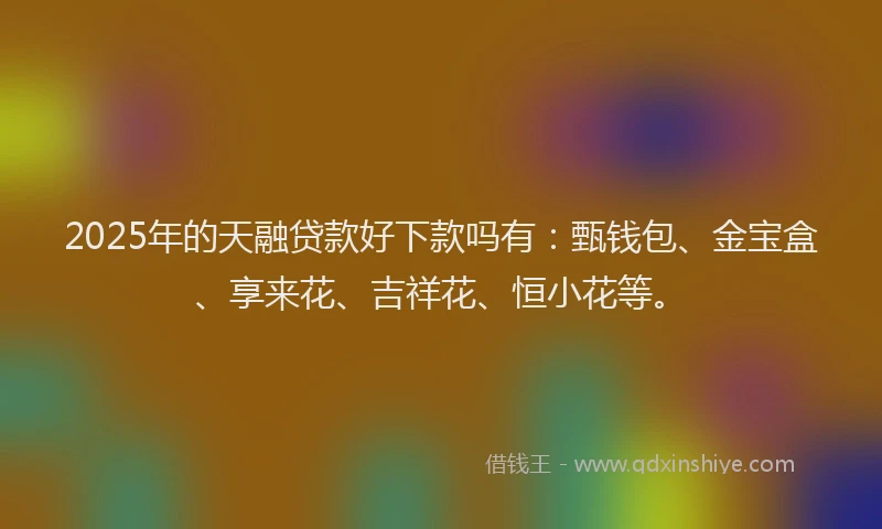 2025年的天融贷款好下款吗有：甄钱包、金宝盒、享来花、吉祥花、恒小花等。